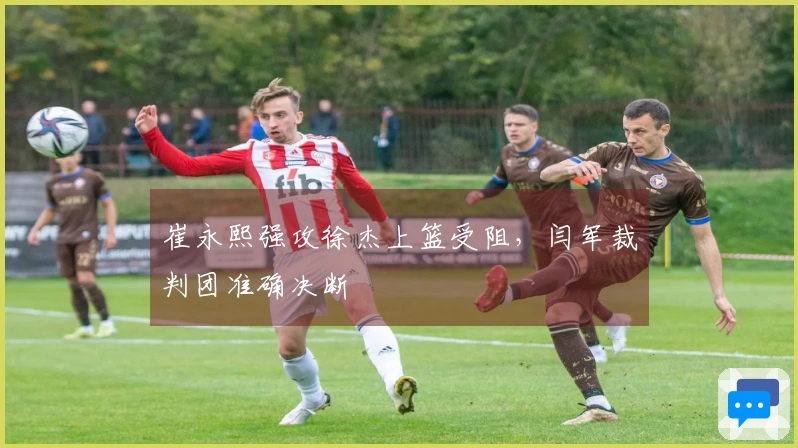 崔永熙强攻徐杰上篮受阻，闫军裁判团准确决断