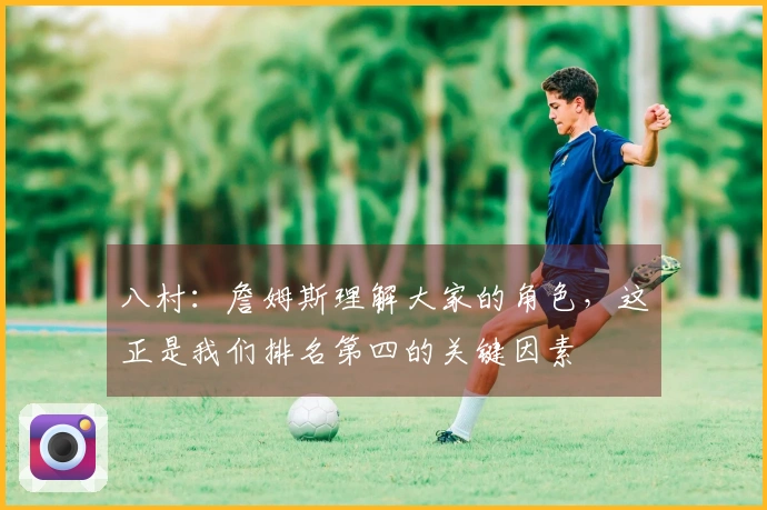 八村：詹姆斯理解大家的角色，这正是我们排名第四的关键因素