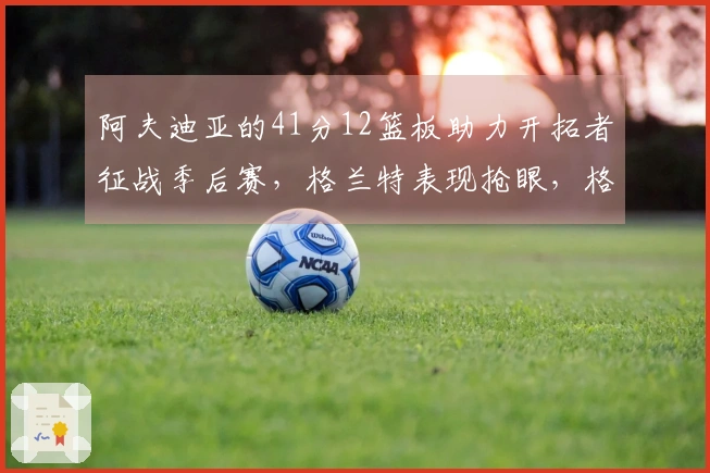 阿夫迪亚的41分12篮板助力开拓者征战季后赛，格兰特表现抢眼，格林贡献35分5篮板奋战到底