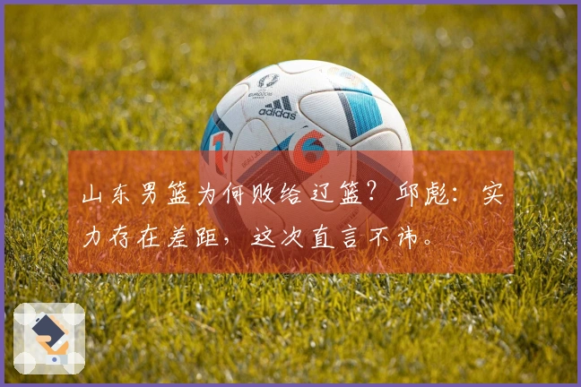 山东男篮为何败给辽篮？邱彪：实力存在差距，这次直言不讳。