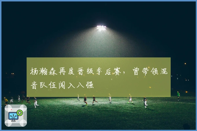 杨瀚森再度晋级季后赛，曾带领混音队伍闯入八强