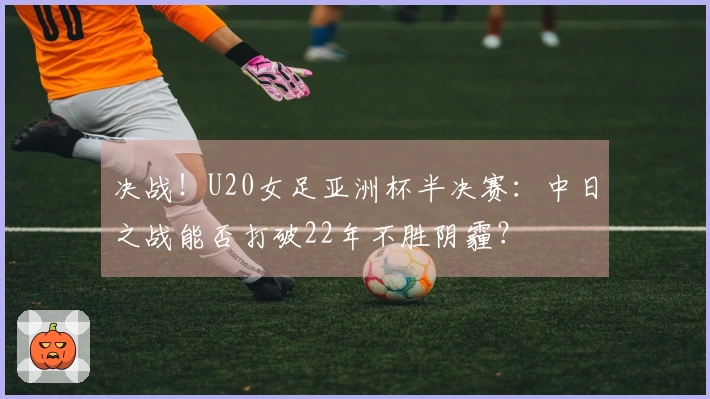 决战！U20女足亚洲杯半决赛：中日之战能否打破22年不胜阴霾？