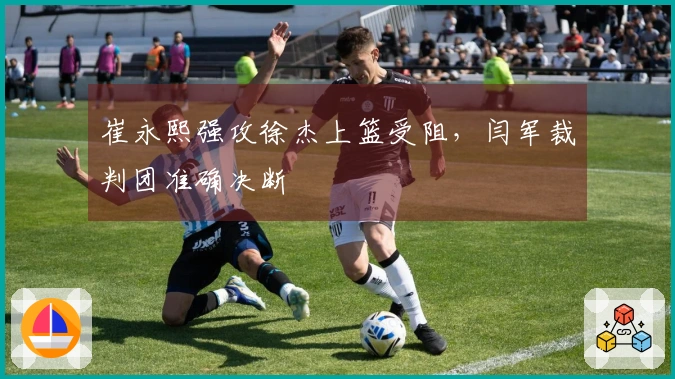 崔永熙强攻徐杰上篮受阻，闫军裁判团准确决断