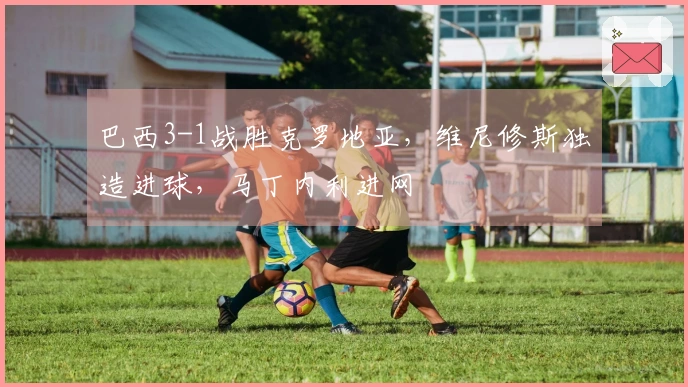 巴西3-1战胜克罗地亚，维尼修斯独造进球，马丁内利进网