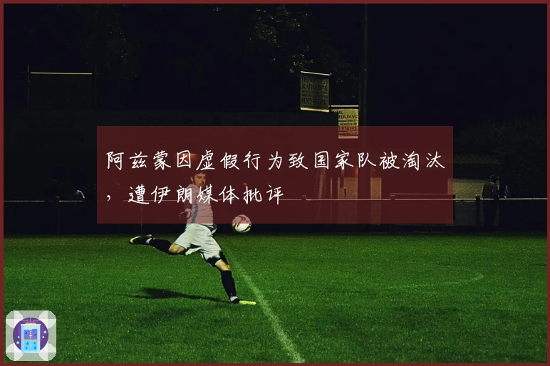 阿兹蒙因虚假行为致国家队被淘汰，遭伊朗媒体批评