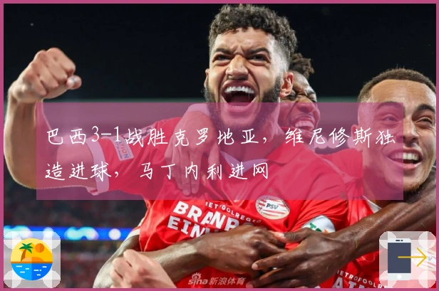 巴西3-1战胜克罗地亚，维尼修斯独造进球，马丁内利进网