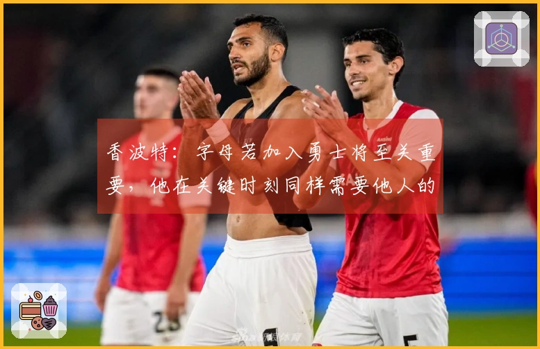 香波特：字母若加入勇士将至关重要，他在关键时刻同样需要他人的决策支持
