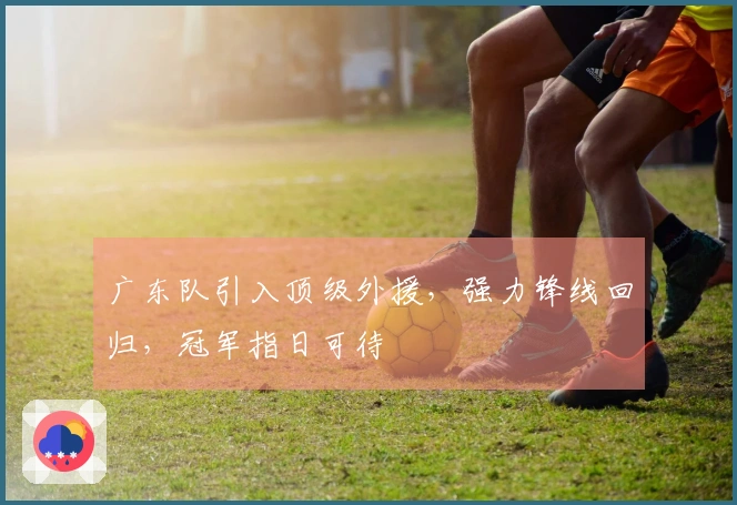 广东队引入顶级外援，强力锋线回归，冠军指日可待