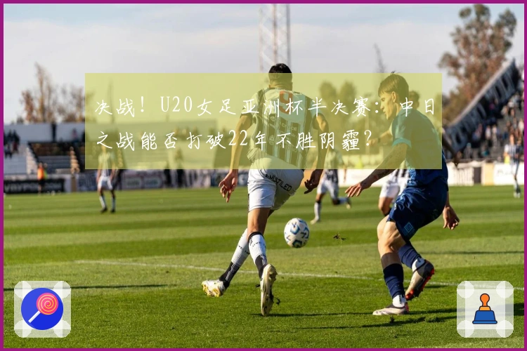 决战！U20女足亚洲杯半决赛：中日之战能否打破22年不胜阴霾？