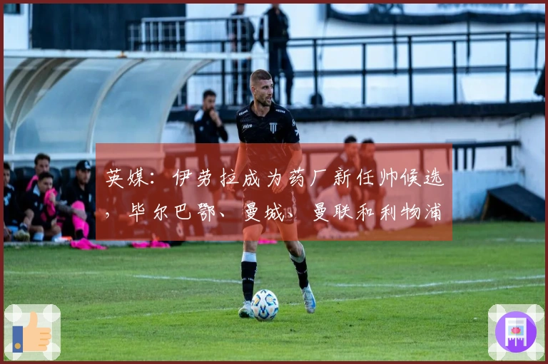 英媒：伊劳拉成为药厂新任帅候选，毕尔巴鄂、曼城、曼联和利物浦也在关注