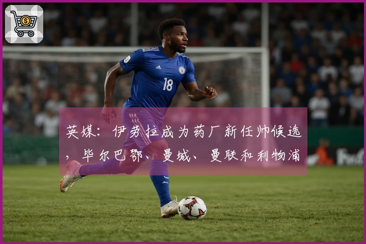 英媒：伊劳拉成为药厂新任帅候选，毕尔巴鄂、曼城、曼联和利物浦也在关注