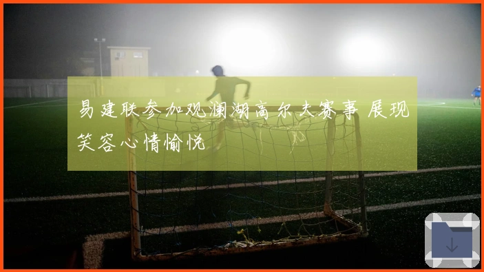 易建联参加观澜湖高尔夫赛事 展现笑容心情愉悦
