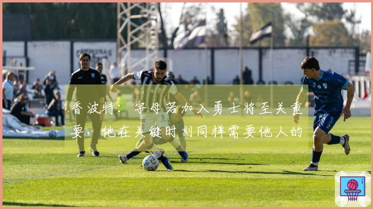 香波特：字母若加入勇士将至关重要，他在关键时刻同样需要他人的决策支持