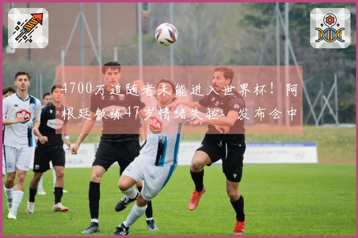 4700万追随者未能进入世界杯！阿根廷教练47岁情绪失控，发布会中途退场
