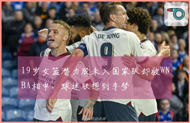 19岁女篮潜力股未入国家队却被WNBA相中，球迷联想到李梦
