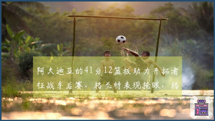 阿夫迪亚的41分12篮板助力开拓者征战季后赛，格兰特表现抢眼，格林贡献35分5篮板奋战到底