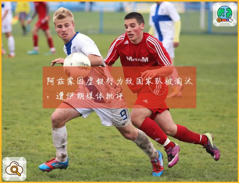 阿兹蒙因虚假行为致国家队被淘汰，遭伊朗媒体批评