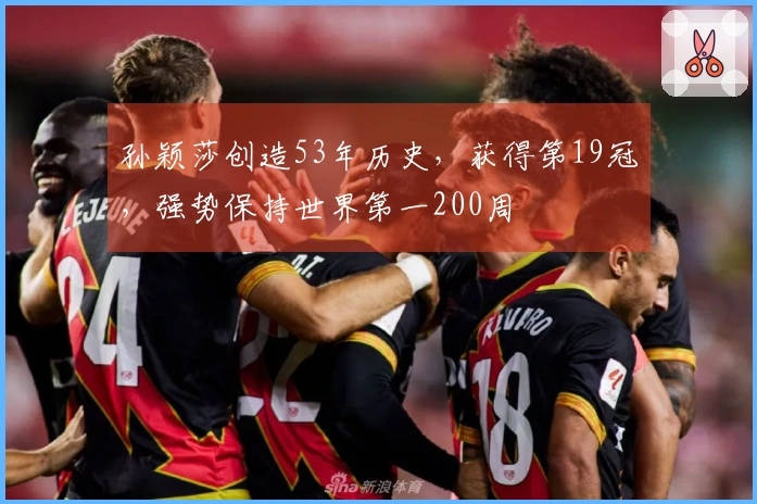 孙颖莎创造53年历史，获得第19冠，强势保持世界第一200周