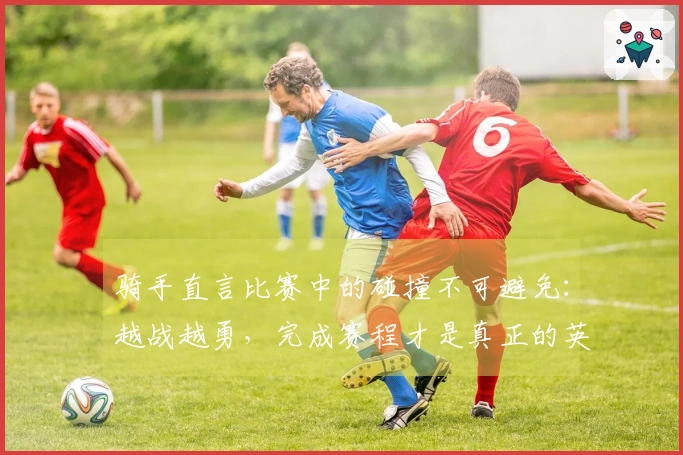 骑手直言比赛中的碰撞不可避免：越战越勇，完成赛程才是真正的英雄