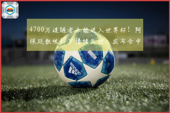 4700万追随者未能进入世界杯！阿根廷教练47岁情绪失控，发布会中途退场